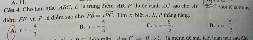 A. 11.
Câu 4. Cho tam giác ABC, E là trung điểm AB, F thuộc cạnh AC sao cho AF=2FC. Gọi K là trung
điểm EF và P là điểm sao cho vector PB=xvector PC. Tìm x biết A, K, P thắng hàng.
C.
B. x=- 5/4 . x=- 6/5 . D.
A. x=- 4/3 . x=- 5/3 . 
thỏa mãn ARightarrow CRightarrow BRightarrow C là mênh đề sai. Kết luân nào sau đây