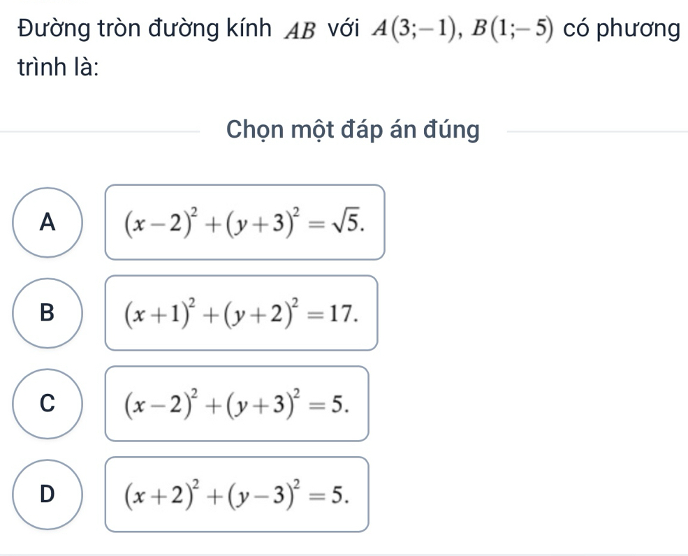 Đường tròn đường kính AB với A(3;-1), B(1;-5) có phương
trình là:
Chọn một đáp án đúng
A (x-2)^2+(y+3)^2=sqrt(5).
B (x+1)^2+(y+2)^2=17.
C (x-2)^2+(y+3)^2=5.
D (x+2)^2+(y-3)^2=5.