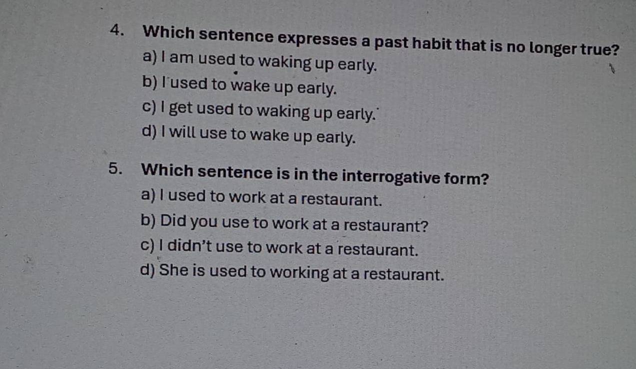 Which sentence expresses a past habit that is no longer true?
a) I am used to waking up early.
b) I used to wake up early.
c) I get used to waking up early.'
d) I will use to wake up early.
5. Which sentence is in the interrogative form?
a) I used to work at a restaurant.
b) Did you use to work at a restaurant?
c) I didn’t use to work at a restaurant.
d) She is used to working at a restaurant.