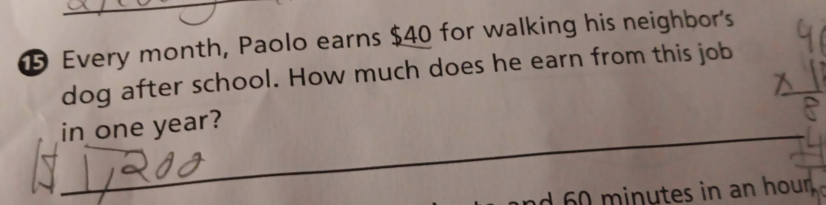 ⑮ Every month, Paolo earns $40 for walking his neighbor's 
dog after school. How much does he earn from this job 
in one year? 
_ 
d 0 minutes in an hour.