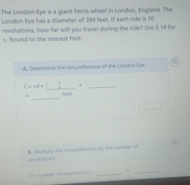 The London Eye is a giant Ferris wheel in London, England. The 
London Eye has a diameter of 394 feet. If each ride is 10
revolutions, how far will you travel during the ride? Use 3.14 for
π. Round to the nearest foot. 
a 
A. Determine the circumference of the London Eye.
C=π d=□ * _ 
= 
_
feet
Check 
a 
B. Multiply the circumference by the number of 
revolutions. 
x number of revolutions =_ 
_×