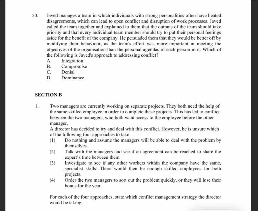 Javed manages a team in which individuals with strong personalities often have heated
disagreements, which can lead to open conflict and disruption of work processes. Javed
called the team together and explained to them that the outputs of the team should take
priority and that every individual team member should try to put their personal feelings
aside for the benefit of the company. He persuaded them that they would be better off by
modifying their behaviour, as the team's effort was more important in meeting the
objectives of the organisation than the personal agendas of each person in it. Which of
the following is Javed's approach to addressing conflict?
A. Integration
B. Compromise
C. Denial
D. Dominance
SECTION B
1. Two managers are currently working on separate projects. They both need the help of
the same skilled employee in order to complete these projects. This has led to conflict
between the two managers, who both want access to the employee before the other
manager.
A director has decided to try and deal with this conflict. However, he is unsure which
of the following four approaches to take:
(1) Do nothing and assume the managers will be able to deal with the problem by
themselves.
(2) Talk with the managers and see if an agreement can be reached to share the
expert’s time between them.
(3) Investigate to see if any other workers within the company have the same,
specialist skills. There would then be enough skilled employees for both
projects.
(4) Order the two managers to sort out the problem quickly, or they will lose their
bonus for the year.
For each of the four approaches, state which conflict management strategy the director
would be taking.