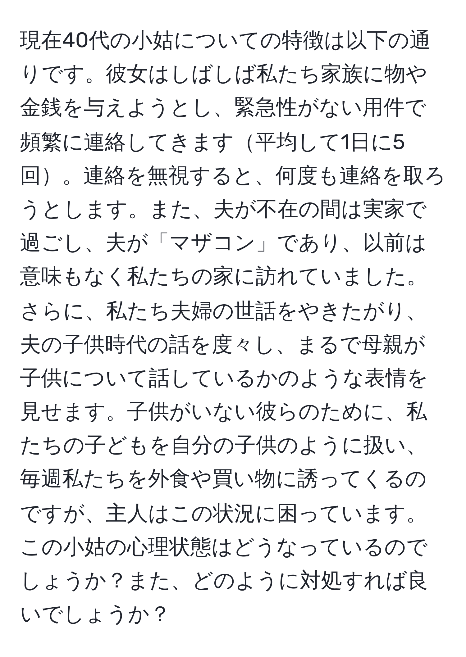 現在40代の小姑についての特徴は以下の通りです。彼女はしばしば私たち家族に物や金銭を与えようとし、緊急性がない用件で頻繁に連絡してきます平均して1日に5回。連絡を無視すると、何度も連絡を取ろうとします。また、夫が不在の間は実家で過ごし、夫が「マザコン」であり、以前は意味もなく私たちの家に訪れていました。さらに、私たち夫婦の世話をやきたがり、夫の子供時代の話を度々し、まるで母親が子供について話しているかのような表情を見せます。子供がいない彼らのために、私たちの子どもを自分の子供のように扱い、毎週私たちを外食や買い物に誘ってくるのですが、主人はこの状況に困っています。この小姑の心理状態はどうなっているのでしょうか？また、どのように対処すれば良いでしょうか？