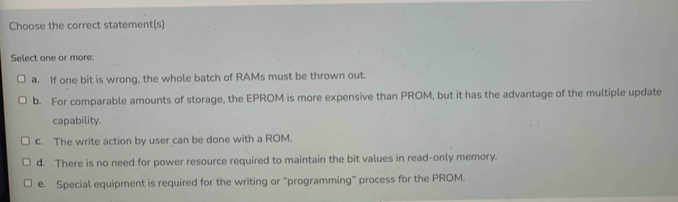 Choose the correct statement(s)
Select one or more:
a. If one bit is wrong, the whole batch of RAMs must be thrown out.
b. For comparable amounts of storage, the EPROM is more expensive than PROM, but it has the advantage of the multiple update
capability.
c. The write action by user can be done with a ROM.
d. There is no need for power resource required to maintain the bit values in read-only memory.
e. Special equipment is required for the writing or “programming” process for the PROM.