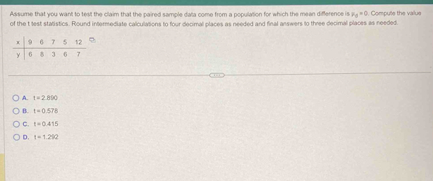 Assume that you want to test the claim that the paired sample data come from a population for which the mean difference is mu _d=0. Compute the value
of the t test statistics. Round intermediate calculations to four decimal places as needed and final answers to three decimal places as needed.
A. t=2.890
B. t=0.578
C. t=0.415
D. t=1.292