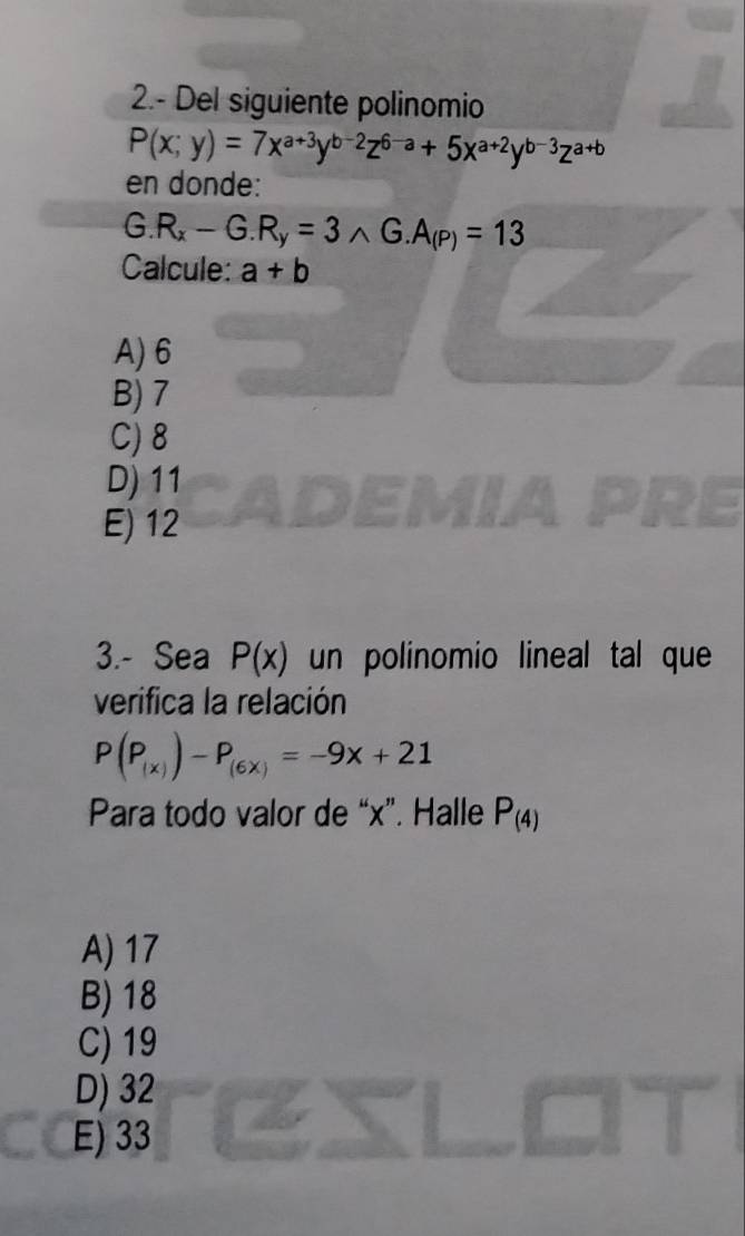 2.- Del siguiente polinomio
P(x;y)=7x^(a+3)y^(b-2)z^(6-a)+5x^(a+2)y^(b-3)z^(a+b)
en donde:
G.R_x-G.R_y=3wedge G.A_(P)=13
Calcule: a+b
A) 6
B) 7
C) 8
D) 11
E) 12
3.- Sea P(x) un polinomio lineal tal que
verifica la relación
P(P_(x))-P_(6x)=-9x+21
Para todo valor de “ x ”. Halle P_(4)
A) 17
B) 18
C) 19
D) 32
E) 33