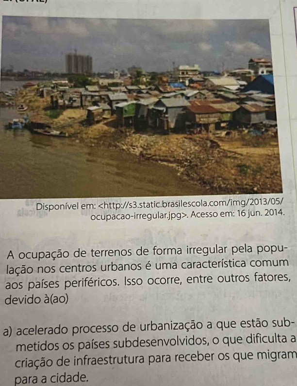 Disponível em:. Acesso em: 16 jun. 2014.
A ocupação de terrenos de forma irregular pela popu-
lação nos centros urbanos é uma característica comum
aos países periféricos. Isso ocorre, entre outros fatores,
devido à(ao)
a) acelerado processo de urbanização a que estão sub-
metidos os países subdesenvolvidos, o que dificulta a
criação de infraestrutura para receber os que migram
para a cidade.