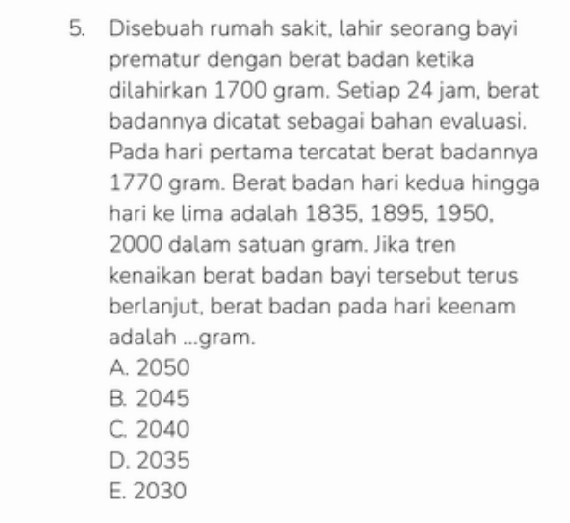 Disebuah rumah sakit, lahir seorang bayi
prematur dengan berat badan ketika
dilahirkan 1700 gram. Setiap 24 jam, berat
badannya dicatat sebagai bahan evaluasi.
Pada hari pertama tercatat berat badannya
1770 gram. Berat badan hari kedua hingga
hari ke lima adalah 1835, 1895, 1950.
2000 dalam satuan gram. Jika tren
kenaikan berat badan bayi tersebut terus
berlanjut, berat badan pada hari keenam
adalah ...gram.
A. 2050
B. 2045
C. 2040
D. 2035
E. 2030