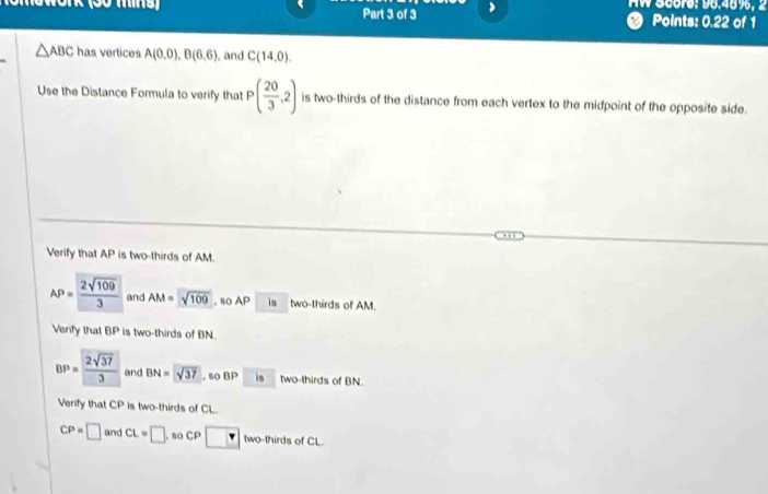 Aw Score: 96.48%, 2 
Part 3 of 3 Points: 0.22 of 1
△ ABC has vertices A(0.0), B(6.6) , and C(14,0). 
Use the Distance Formula to verify that P( 20/3 ,2) is two-thirds of the distance from each vertex to the midpoint of the opposite side. 
Verify that AP is two-thirds of AM.
AP= 2sqrt(109)/3  and AM=sqrt(109) , so AP is two-thirds of AM. 
Verify that BP is two-thirds of BN.
BP= 2sqrt(37)/3  and BN=sqrt(37) , so BP is two-thirds of BN. 
Verify that CP is two-thirds of CL.
CP=□ and CL=□ so CP □ two-thirds of CL.