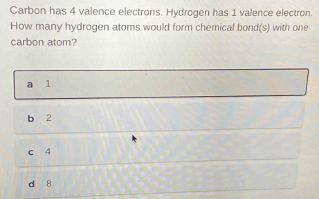 Carbon has 4 valence electrons. Hydrogen has 1 valence electron.
How many hydrogen atoms would form chemical bond(s) with one
carbon atom?
a 1
b 2
c 4
d 8