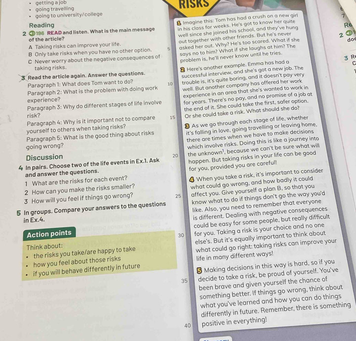 getting a job
going travelling RISKS
going to university/college
2 C196 READ and listen. What is the main message & Imagine this: Tom has had a crush on a new girl 7
Reading RB
in his class for weeks. He's got to know her quite
well since she joined his school, and they've hung
of the article?
A Taking risks can improve your life. out together with other friends. But he's never 2
B Only take risks when you have no other option. 5 asked her out. Why? He's too scared. What if she do
C Never worry about the negative consequences of says no to him? What if she laughs at him? The
problem is, he'll never know until he tries.
C
taking risks.
3 Read the article again. Answer the questions. ❷ Here's another example. Emma has had a 3 R
Paragraph 1: What does Tom want to do? 10 successful interview, and she's got a new job. The
Paragraph 2: What is the problem with doing work trouble is, it's quite boring, and it doesn't pay very
well. But another company has offered her work
Paragraph 3: Why do different stages of life involve experience in an area that she's wanted to work in
experience?
for years. There's no pay, and no promise of a job at
the end of it. She could take the first, safer option.
risk?
Paragraph 4: Why is it important not to compare 15 Or she could take a risk. What should she do?
Paragraph 5: What is the good thing about risks 8 As we go through each stage of life, whether
it's falling in love, going travelling or leaving home,
yourself to others when taking risks?
there are times when we have to make decisions
going wrong?
which involve risks. Doing this is like a journey into
4 In pairs. Choose two of the life events in Ex.1. Ask the unknown’, because we can't be sure what will
Discussion
20
happen. But taking risks in your life can be good
for you, provided you are careful!
and answer the questions.
1 What are the risks for each event?
2 How can you make the risks smaller? When you take a risk, it's important to consider
3 How will you feel if things go wrong? 25 what could go wrong, and how badly it could
affect you. Give yourself a plan B, so that you
5 In groups. Compare your answers to the questions know what to do if things don't go the way you'd
in Ex.4. like. Also, you need to remember that everyone
is different. Dealing with negative consequences
Action points could be easy for some people, but really difficult
30
Think about: for you. Taking a risk is your choice and no one
the risks you take/are happy to take else's. But it's equally important to think about
how you feel about those risks what could go right: taking risks can improve your
if you will behave differently in future life in many different ways!
§ Making decisions in this way is hard, so if you
35 decide to take a risk, be proud of yourself. You've
been brave and given yourself the chance of
something better. If things go wrong, think about
what you've learned and how you can do things
differently in future. Remember, there is something
40 positive in everything!