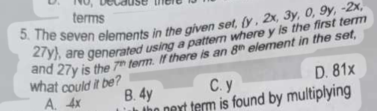 o, Decause ter 
terms
5. The seven elements in the given set, y , 2x, 3y, 0, 9y, -2x,
27y, are generated using a pattern where y is the first term
and 27y is the 7^n term. If there is an 8^(th) element in the set,
what could it be?
C. y D. 81x
A. 4x B. 4y
next term is found by multiplying .