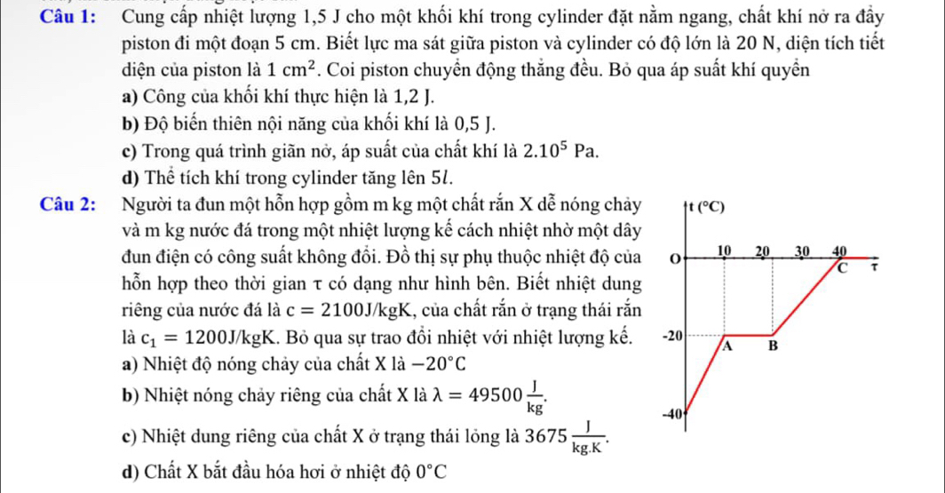 Cung cấp nhiệt lượng 1,5 J cho một khối khí trong cylinder đặt nằm ngang, chất khí nở ra đầy
piston đi một đoạn 5 cm. Biết lực ma sát giữa piston và cylinder có độ lớn là 20 N, diện tích tiết
diện của piston là 1cm^2 F. Coi piston chuyển động thắng đều. Bỏ qua áp suất khí quyền
a) Công của khối khí thực hiện là 1,2 J.
b) Độ biến thiên nội năng của khối khí là 0,5 J.
c) Trong quá trình giãn nở, áp suất của chất khí là 2.10^5Pa.
d) Thể tích khí trong cylinder tăng lên 51.
Câu 2: Người ta đun một hỗn hợp gồm m kg một chất rắn X dễ nóng chảy t(^circ C)
và m kg nước đá trong một nhiệt lượng kế cách nhiệt nhờ một dây
đun điện có công suất không đổi. Đồ thị sự phụ thuộc nhiệt độ của 10 20 30 40
C τ
hỗn hợp theo thời gian τ có dạng như hình bên. Biết nhiệt dung
riêng của nước đá là c=2100J/kgK 1, của chất rắn ở trạng thái rắn
là c_1=1200J/kgK 1. Bỏ qua sự trao đổi nhiệt với nhiệt lượng kế. -20 A B
a) Nhiệt độ nóng chảy của chất X là -20°C
b) Nhiệt nóng chảy riêng của chất X là lambda =49500 J/kg .
-40
c) Nhiệt dung riêng của chất X ở trạng thái lỏng là 3675 J/kg.K .
d) Chất X bắt đầu hóa hơi ở nhiệt độ 0°C