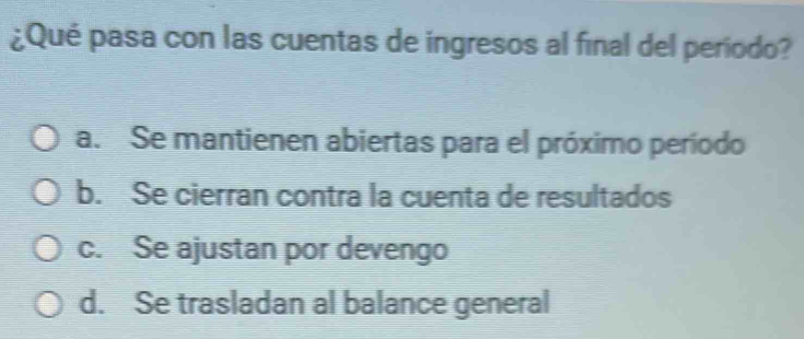 ¿Qué pasa con las cuentas de ingresos al final del período?
a. Se mantienen abiertas para el próximo período
b. Se cierran contra la cuenta de resultados
c. Se ajustan por devengo
d. Se trasladan al balance general