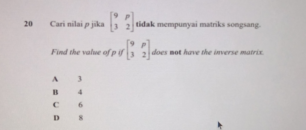 Cari nilai p jika beginbmatrix 9&p 3&2endbmatrix tidak mempunyai matriks songsang.
Find the value of p if beginbmatrix 9&p 3&2endbmatrix does not have the inverse matrix.
A 3
B ng g 4
C 6
D 8