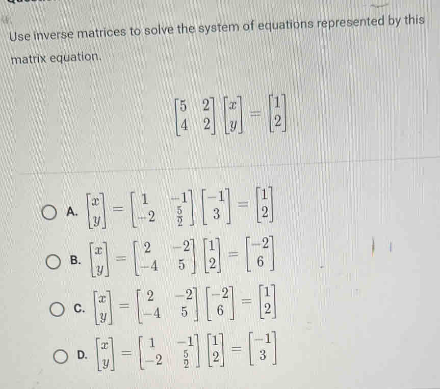 Use inverse matrices to solve the system of equations represented by this
matrix equation.
beginbmatrix 5&2 4&2endbmatrix beginbmatrix x yendbmatrix =beginbmatrix 1 2endbmatrix
A. beginbmatrix x yendbmatrix =beginbmatrix 1&-1 -2& 5/2 endbmatrix beginbmatrix -1 3endbmatrix =beginbmatrix 1 2endbmatrix
B. beginbmatrix x yendbmatrix =beginbmatrix 2&-2 -4&5endbmatrix beginbmatrix 1 2endbmatrix =beginbmatrix -2 6endbmatrix
C. beginbmatrix x yendbmatrix =beginbmatrix 2&-2 -4&5endbmatrix beginbmatrix -2 6endbmatrix =beginbmatrix 1 2endbmatrix
D. beginbmatrix x yendbmatrix =beginbmatrix 1&-1 -2& 5/2 endbmatrix beginbmatrix 1 2endbmatrix =beginbmatrix -1 3endbmatrix