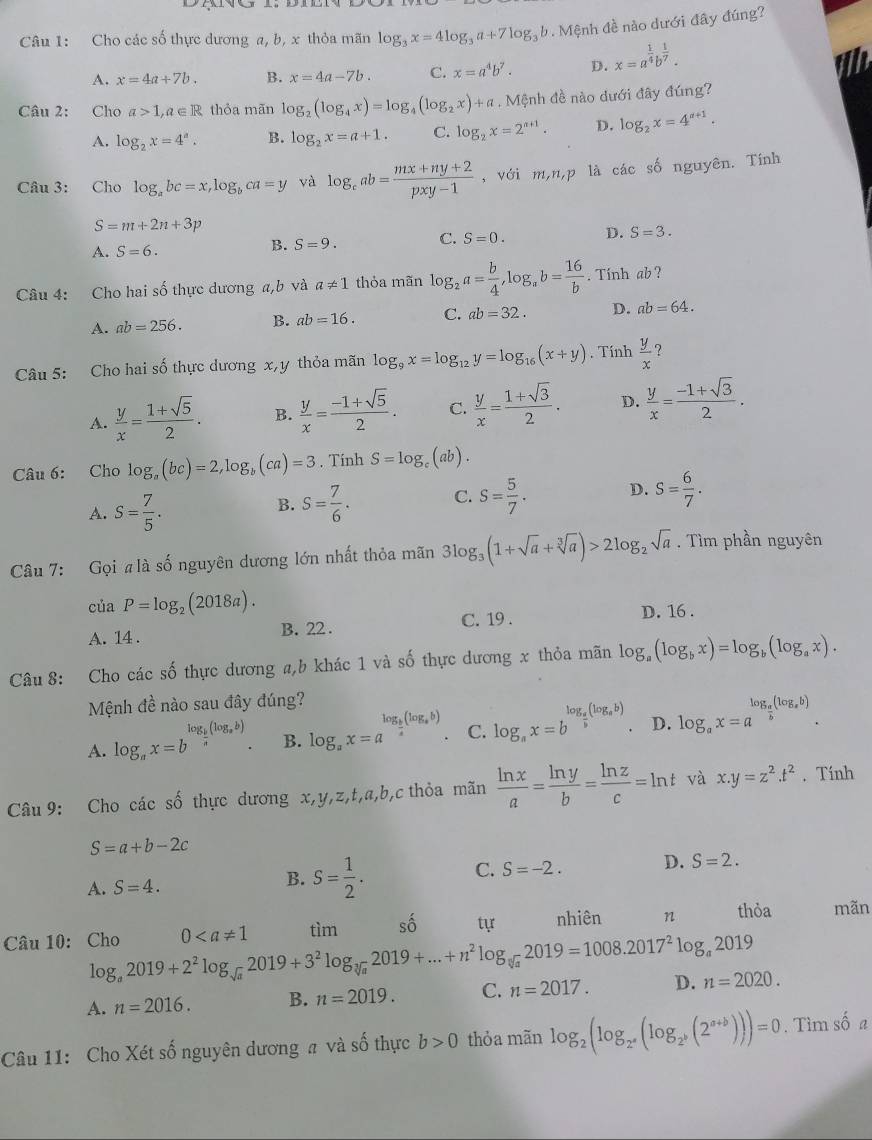 Cho các số thực dương a, b, x thỏa mãn log _3x=4log _3a+7log _3b. Mệnh đề nào dưới đây đúng?
A. x=4a+7b. B. x=4a-7b. C. x=a^4b^7. D. x=a^(frac 1)4b^(frac 1)7.
Câu 2: Cho a>1,a∈ R thỏa mãn log _2(log _4x)=log _4(log _2x)+a. Mệnh đề nào dưới đây đúng?
A. log _2x=4^a. B. log _2x=a+1. C. log _2x=2^(a+1). D. log _2x=4^(n+1).
Câu 3: Cho log _abc=x,log _bca=y và log _cab= (mx+ny+2)/pxy-1  ,với m,n,p là các shat o nguyên. Tính
S=m+2n+3p
A. S=6. B. S=9. C. S=0. D. S=3.
Câu 4: Cho hai số thực dương a,b và a!= 1 thỏa mãn log _2a= b/4 ,log _ab= 16/b . Tính ab?
A. ab=256. B. ab=16. C. ab=32. D. ab=64.
Câu 5: Cho hai số thực dương x,y thỏa mãn log _9x=log _12y=log _16(x+y). Tính  y/x  ?
A.  y/x = (1+sqrt(5))/2 . B.  y/x = (-1+sqrt(5))/2 . C.  y/x = (1+sqrt(3))/2 . D.  y/x = (-1+sqrt(3))/2 .
Câu 6: Cho log _a(bc)=2,log _b(ca)=3. Tính S=log.(ab).
A. S= 7/5 . S= 7/6 . C. S= 5/7 . D. S= 6/7 .
B.
Câu 7: Gọi  là số nguyên dương lớn nhất thỏa mãn 3log _3(1+sqrt(a)+sqrt[3](a))>2log _2sqrt(a). Tìm phần nguyên
của P=log _2(2018a). D. 16 .
A. 14 . B. 22 .
C. 19 .
Câu 8: Cho các số thực dương a,b khác 1 và số thực dương x thỏa mãn log _a(log _bx)=log _b(log _ax).
Mệnh đề nào sau đây đúng?
A. log _ax=b^(log _frac b)a(log _ab). B. log _ax=a^(log _frac b)a(log _ab) C. log _ax=b^(log _a)(log _ab) D. log _ax=a^(log _a)(log _ab).
Câu 9: Cho các số thực dương x,y,z,t,a,b,c thỏa mãn  ln x/a = ln y/b = ln z/c =ln t và x.y=z^2.t^2. Tính
S=a+b-2c
A. S=4.
B. S= 1/2 .
C. S=-2. D. S=2.
Câu 10: Cho 0 tìm shat O tự nhiên n thỏa mãn
log _a2019+2^2log _sqrt(a)2019+3^2log _sqrt[3](a)2019+...+n^2log _sqrt[3](a)2019=1008.2017^2log _a2019
A. n=2016. B. n=2019. C. n=2017. D. n=2020.
Câu 11: Cho Xét số nguyên dương # và số thực b>0 thỏa mãn log _2(log _2^a(log _2^b(2^(a+b))))=0. Tìm số a