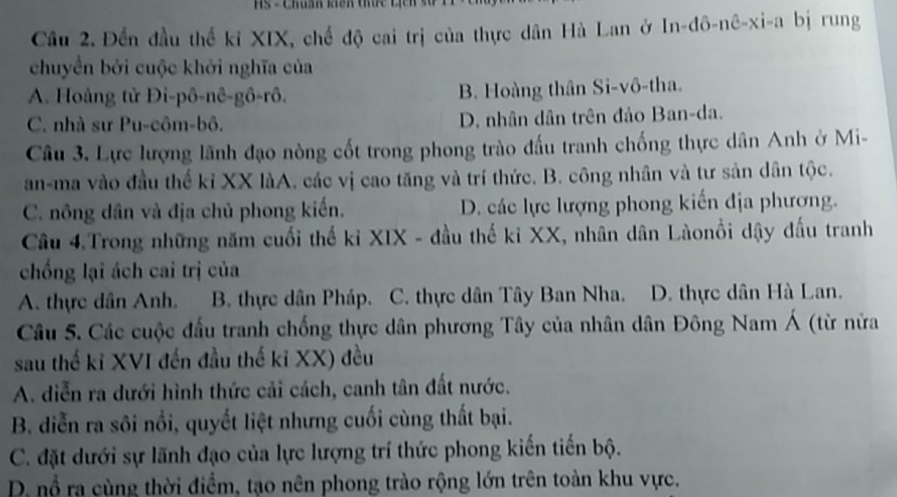 HS - Chuẩn khiên thực cị 
Cầu 2. Đến đầu thể kỉ XIX, chế độ cai trị của thực dân Hà Lan ở In-đô-nê-xi-a bị rung
chuyển bởi cuộc khởi nghĩa của
A. Hoàng tử Đi-pô-nê-gô-rô. B. Hoàng thân Si-vô-tha.
C. nhà sư Pu-côm-bô. D. nhân dân trên đảo Ban-da.
Câu 3. Lực lượng lãnh đạo nòng cốt trong phong trào đấu tranh chống thực dân Anh ở Mi-
an-ma vào đầu thế kỉ XX làA, các vị cao tăng và trí thức, B. công nhân và tư sản dân tộc.
C. nông dân và địa chủ phong kiến. D. các lực lượng phong kiến địa phương.
Câu 4.Trong những năm cuối thế kỉ XIX - đầu thế kỉ XX, nhân dân Làonồi dậy đấu tranh
chống lại ách cai trị của
A. thực dân Anh. T B. thực dân Pháp. C. thực dân Tây Ban Nha. D. thực dân Hà Lan.
Câu 5. Các cuộc đấu tranh chống thực dân phương Tây của nhân dân Đông Nam Á (từ nửa
sau thế ki XVI đến đầu thế ki XX) đều
A. diễn ra dưới hình thức cải cách, canh tân đất nước.
B. diễn ra sôi nổi, quyết liệt nhưng cuối cùng thất bại.
C. đặt dưới sự lãnh đạo của lực lượng trí thức phong kiến tiến bộ.
D. nổ ra cùng thời điểm, tạo nên phong trào rộng lớn trên toàn khu vực.