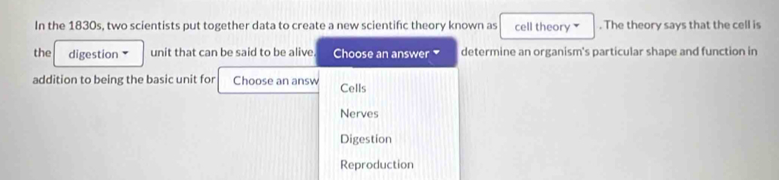 In the 1830s, two scientists put together data to create a new scientifc theory known as cell theory . The theory says that the cell is
the digestion unit that can be said to be alive. Choose an answer ₹ determine an organism's particular shape and function in
addition to being the basic unit for Choose an answ Cells
Nerves
Digestion
Reproduction