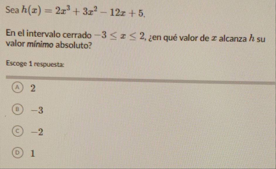 Sea h(x)=2x^3+3x^2-12x+5. 
En el intervalo cerrado -3≤ x≤ 2 , ¿en qué valor de ∞ alcanza h su
valor mínimo absoluto?
Escoge 1 respuesta:
A 2
B -3
C ) -2
D 1