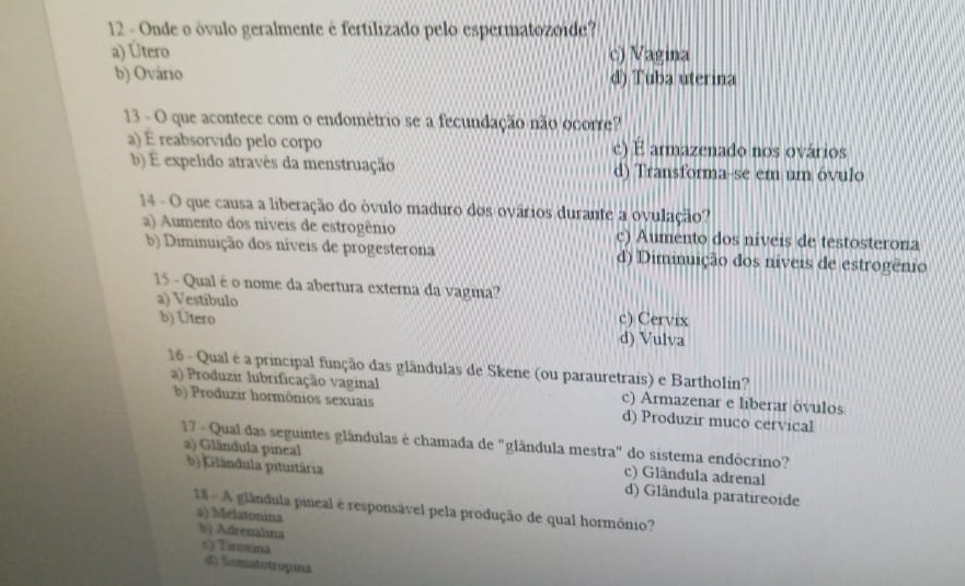 Onde o óvulo geralmente é fertilizado pelo espermatozoide?
a) Útero c) Vagina
b) Ovário d) Tuba uterina
13 - O que acontece com o endométrio se a fecundação não ocorre?
a) É reabsorvido pelo corpo c) É armazenado nos ovários
b) É expelido através da menstruação d) Transforma-se em um óvulo
14 - O que causa a liberação do óvulo maduro dos ovários durante a ovulação?
a) Aumento dos níveis de estrogênio c) Aumento dos níveis de testosterona
b) Diminuição dos níveis de progesterona d) Diminuição dos níveis de estrogênio
15 - Qual é o nome da abertura externa da vagma?
a) Vestibulo c) Cervix
b) Utero
d) Vulva
16 - Qual é a principal função das glândulas de Skene (ou parauretrais) e Bartholin?
a) Produzir lubrificação vaginal c) Armazenar e liberar óvulos
b) Produzir hormônios sexuais d) Produzir muco cervical
17 - Qual das seguintes glândulas é chamada de "glândula mestra" do sistema endôcrino?
a) Glândula pineal b) Glândula pituitária c) Glândula adrenal
d) Glândula paratireoide
1* - A glândula pineal é responsável pela produção de qual hormônio?
a) Melatonina
b Adrenalına
c) Tiróxina
d) Somatotropina