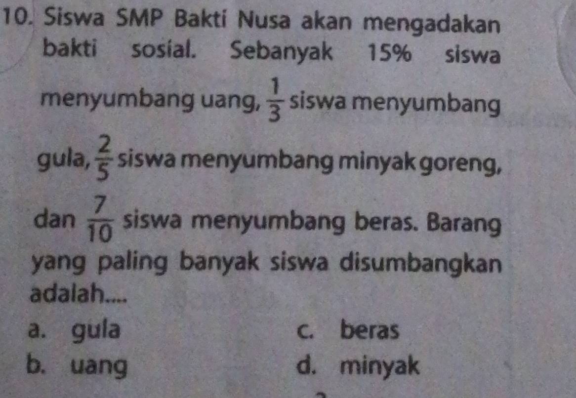 Siswa SMP Baktí Nusa akan mengadakan
bakti sosial. Sebanyak 15% siswa
menyumbang uang,  1/3  siswa menyumbang
gula,  2/5  siswa menyumbang minyak goreng,
dan  7/10  siswa menyumbang beras. Barang
yang paling banyak siswa disumbangkan
adalah....
a. gula c. beras
b. uang d. minyak