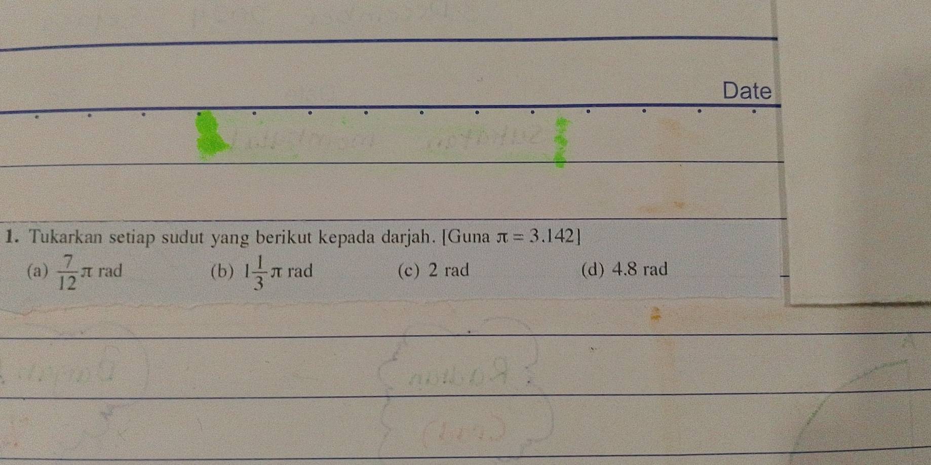 Date 
1. Tukarkan setiap sudut yang berikut kepada darjah. [Guna π =3.142]
(a)  7/12 π rad (b) 1 1/3 π rad (c) 2 rad (d) 4.8 rad