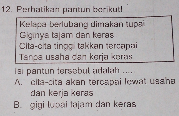 Perhatikan pantun berikut!
Kelapa berlubang dimakan tupai
Giginya tajam dan keras
Cita-cita tinggi takkan tercapai
Tanpa usaha dan kerja keras
Isi pantun tersebut adalah ....
A. cita-cita akan tercapai lewat usaha
dan kerja keras
B. gigi tupai tajam dan keras