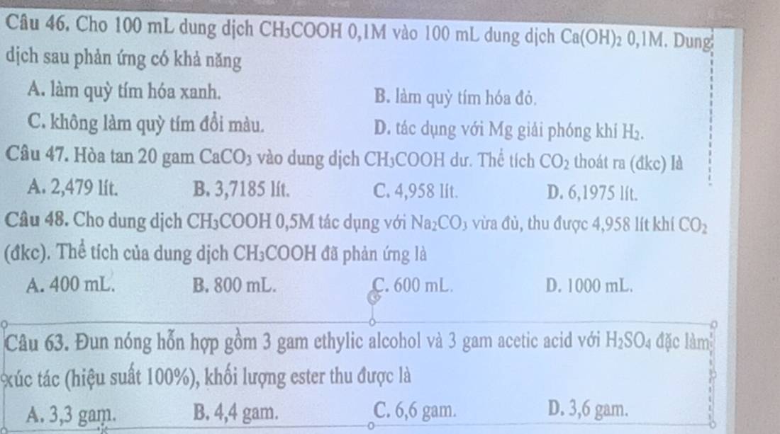 Cho 100 mL dung dịch CH₃COOH 0,1M vào 100 mL dung dịch Ca(OH); 0, 1M Dung
dịch sau phản ứng có khả năng
A. làm quỳ tím hóa xanh. B. làm quỳ tím hóa đỏ.
C. không làm quỳ tím đổi màu. D. tác dụng với Mg giải phóng khí H_2. 
Câu 47. Hòa tan 20 gam CaCO 3 vào dung dịch CH₃COOH dư. Thể tích CO_2 thoát ra (đkc) là
A. 2,479 lít. B. 3,7185 lít. C. 4,958 lit. D. 6,1975 lít.
Câu 48. Cho dung dịch CH₃COOH 0,5M tác dụng với Na_2CO 3 vừa đủ, thu được 4,958 lít khí CO_2
(đkc). Thể tích của dung dịch CH₃COOH đã phản ứng là
A. 400 mL. B. 800 mL. C. 600 mL. D. 1000 mL.
Câu 63. Đun nóng hỗn hợp gồm 3 gam ethylic alcohol và 3 gam acetic acid với H_2SO_4 đặc làm
xúc tác (hiệu suất 100%), khối lượng ester thu được là
A. 3,3 gam. B. 4,4 gam. C. 6,6 gam. D. 3,6 gam.