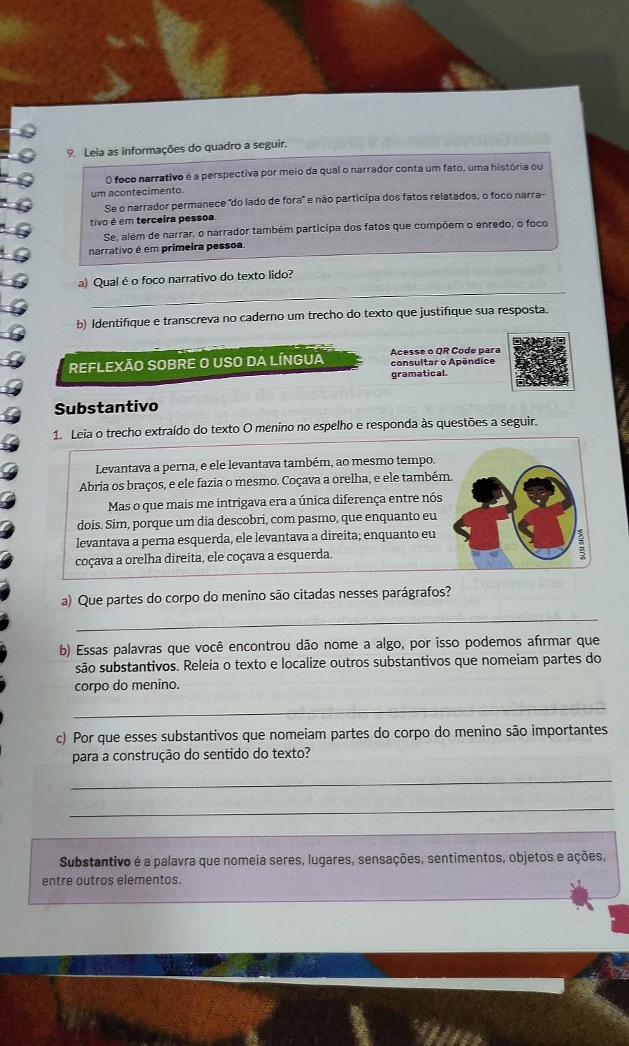 Leia as informações do quadro a seguir.
O foco narrativo é a perspectiva por meio da qual o narrador conta um fato, uma história ou
um acontecimento.
Se o narrador permanece "do lado de fora' e não participa dos fatos relatados, o foco narra-
tivo é em terceira pessoa
Se, além de narrar, o narrador também participa dos fatos que compõem o enredo, o foco
narrativo é em primeira pessoa.
_
a) Qual é o foco narrativo do texto lido?
b) Identifique e transcreva no caderno um trecho do texto que justifique sua resposta.
REFLEXÃO SOBRE O USO DA LÍNGUA Acesse o QR Code para
consultar o Apêndice
gramatical.
Substantivo
1. Leia o trecho extraído do texto O menino no espelho e responda às questões a seguir.
Levantava a perna, e ele levantava também, ao mesmo tempo.
Abria os braços, e ele fazia o mesmo. Coçava a orelha, e ele também.
Mas o que mais me intrigava era a única diferença entre nós
dois. Sim, porque um dia descobri, com pasmo, que enquanto eu
levantava a perna esquerda, ele levantava a direita; enquanto eu
coçava a orelha direita, ele coçava a esquerda.
7
a) Que partes do corpo do menino são citadas nesses parágrafos?
_
b) Essas palavras que você encontrou dão nome a algo, por isso podemos afrmar que
são substantivos. Releia o texto e localize outros substantivos que nomeiam partes do
corpo do menino.
_
c) Por que esses substantivos que nomeiam partes do corpo do menino são importantes
para a construção do sentido do texto?
_
_
Substantivo é a palavra que nomeia seres, lugares, sensações, sentimentos, objetos e ações,
entre outros elementos.