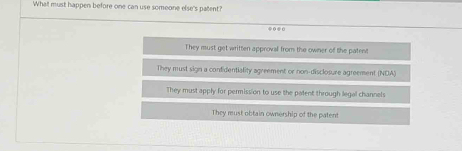 What must happen before one can use someone else's patent?
They must get written approval from the owner of the patent
They must sign a confidentiality agreement or non-disclosure agreement (NDA)
They must apply for permission to use the patent through legal channels
They must obtain ownership of the patent