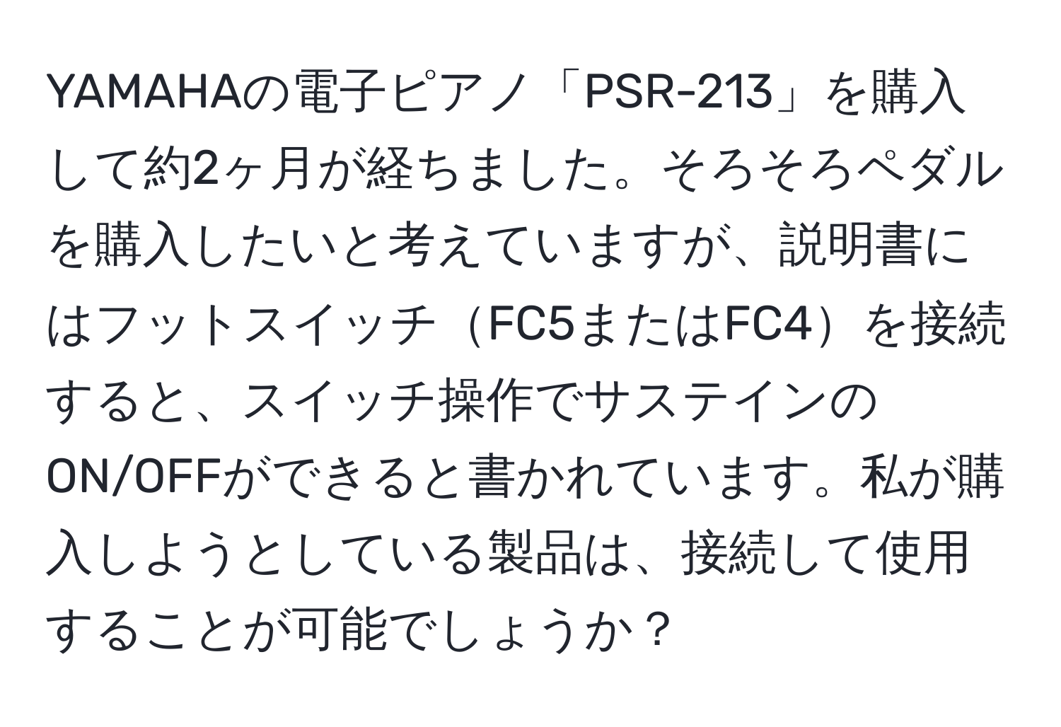 YAMAHAの電子ピアノ「PSR-213」を購入して約2ヶ月が経ちました。そろそろペダルを購入したいと考えていますが、説明書にはフットスイッチFC5またはFC4を接続すると、スイッチ操作でサステインのON/OFFができると書かれています。私が購入しようとしている製品は、接続して使用することが可能でしょうか？