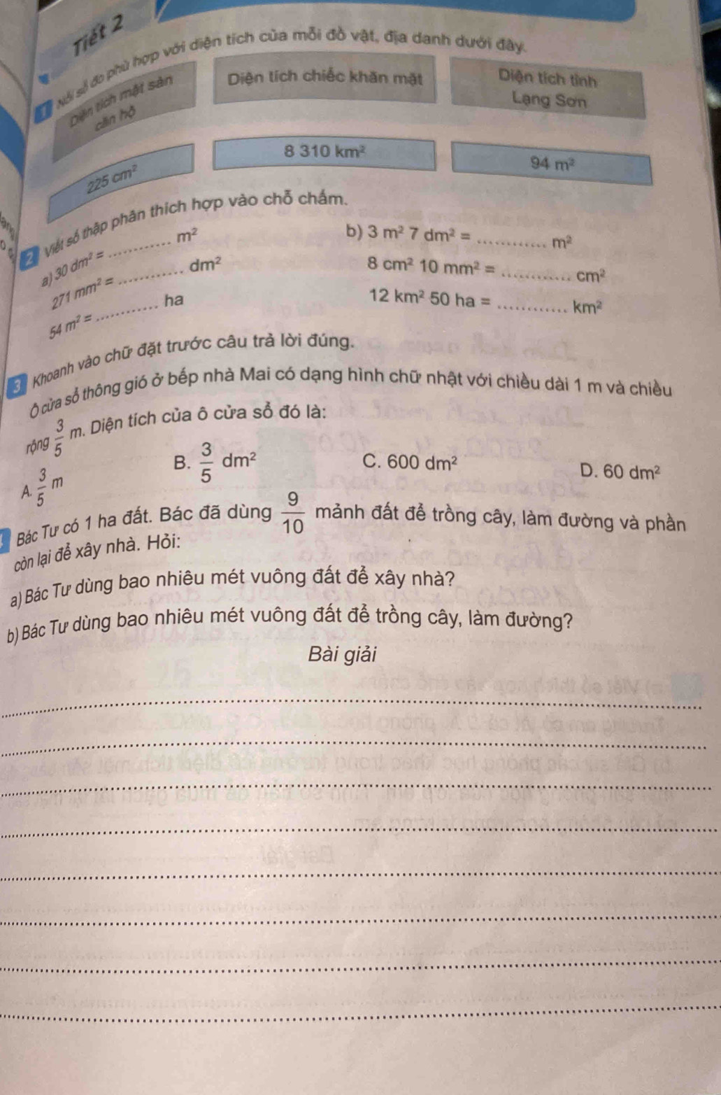 Tiết 2
SNài số đo phù hợp với diện tích của mỗi đồ vật, địa danh dưới đây.
Diện tích mật sản Diện tích chiếc khăn mặt Diện tích tỉnh
Lạng Sơn
cāin hộ
8310km^2
225cm^2
94m^2
Vộ Việt số thập phân thích hợp vào chỗ chấm.
m^2
b) 3m^27dm^2= _
m^2
30dm^2= _
dm^2
8cm^210mm^2= _
a)
cm^2
271mm^2= ha
12km^250ha=
54m^2=
Khoanh vào chữ đặt trước câu trả lời đúng. _ km^2
Ở cửa số thông gió ở bếp nhà Mai có dạng hình chữ nhật với chiều dài 1 m và chiều
rộng  3/5 m. Diện tích của ô cửa sổ đó là:
A.  3/5 m
B.  3/5 dm^2
C. 600dm^2 D. 60dm^2
Bác Tư có 1 ha đất. Bác đã dùng  9/10 manh đất để trồng cây, làm đường và phần
còn lại để xây nhà. Hỏi:
a) Bác Tư dùng bao nhiêu mét vuông đất để xây nhà?
b) Bác Tư dùng bao nhiêu mét vuông đất để trồng cây, làm đường?
Bài giải
_
_
_
_
_
_
_
_