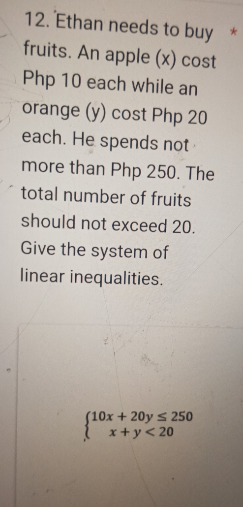 Ethan needs to buy * 
fruits. An apple (x) cost
Php 10 each while an 
orange (y) cost Php 20
each. He spends not 
more than Php 250. The 
total number of fruits 
should not exceed 20. 
Give the system of 
linear inequalities.
beginarrayl 10x+20y≤ 250 x+y<20endarray.