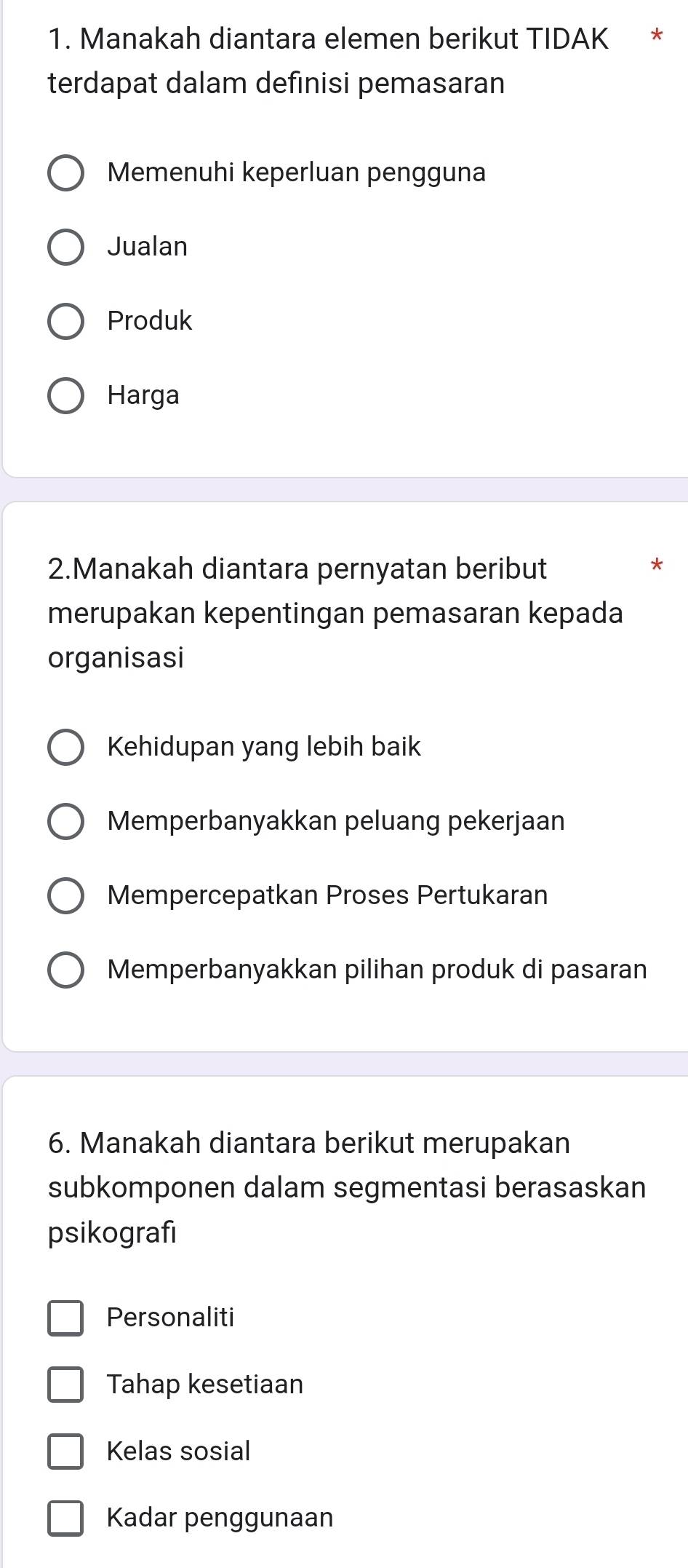 Manakah diantara elemen berikut TIDAK *
terdapat dalam definisi pemasaran
Memenuhi keperluan pengguna
Jualan
Produk
Harga
2.Manakah diantara pernyatan beribut
merupakan kepentingan pemasaran kepada
organisasi
Kehidupan yang lebih baik
Memperbanyakkan peluang pekerjaan
Mempercepatkan Proses Pertukaran
Memperbanyakkan pilihan produk di pasaran
6. Manakah diantara berikut merupakan
subkomponen dalam segmentasi berasaskan
psikografı
Personaliti
Tahap kesetiaan
Kelas sosial
Kadar penggunaan