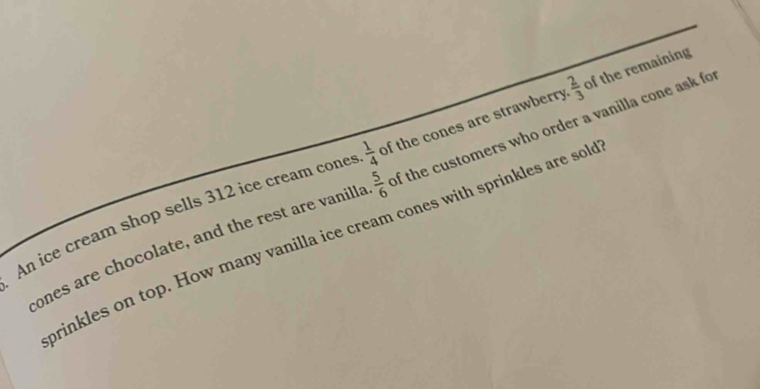 An ice cream shop sells 312 ice cream cones  1/4  of the cones are strawberry  2/3  of the remaining 
cones are chocolate, and the rest are vanilla  5/6  of the customers who order a vanilla cone ask fo 
brinkles on top. How many vanilla ice cream cones with sprinkles are sol