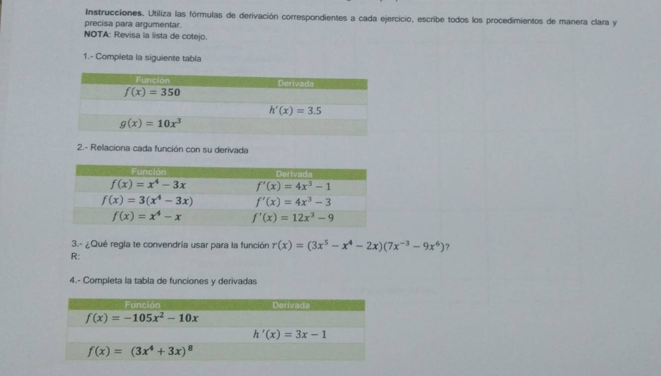 Instrucciones. Utiliza las fórmulas de derivación correspondientes a cada ejercicio, escribe todos los procedimientos de manera clara y
precisa para argumentar.
NOTA: Revisa la lista de cotejo.
1.- Completa la siguiente tabla
2.- Relaciona cada función con su derivada
3.- ¿Qué regla te convendría usar para la función r(x)=(3x^5-x^4-2x)(7x^(-3)-9x^6) ?
R:
4.- Completa la tabla de funciones y derivadas