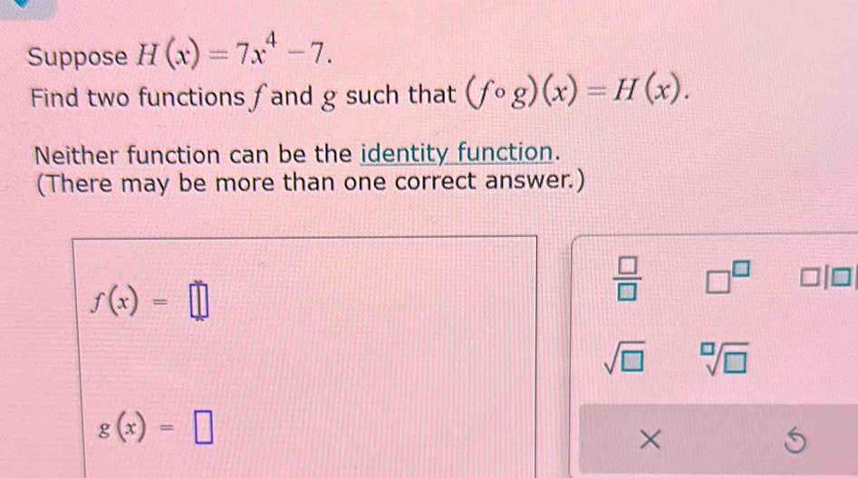 Suppose H(x)=7x^4-7. 
Find two functions ∫and g such that (fcirc g)(x)=H(x). 
Neither function can be the identity function. 
(There may be more than one correct answer.)
f(x)=□
 □ /□   □^(□)
sqrt(□ ) sqrt[□](□ )
g(x)=□
×