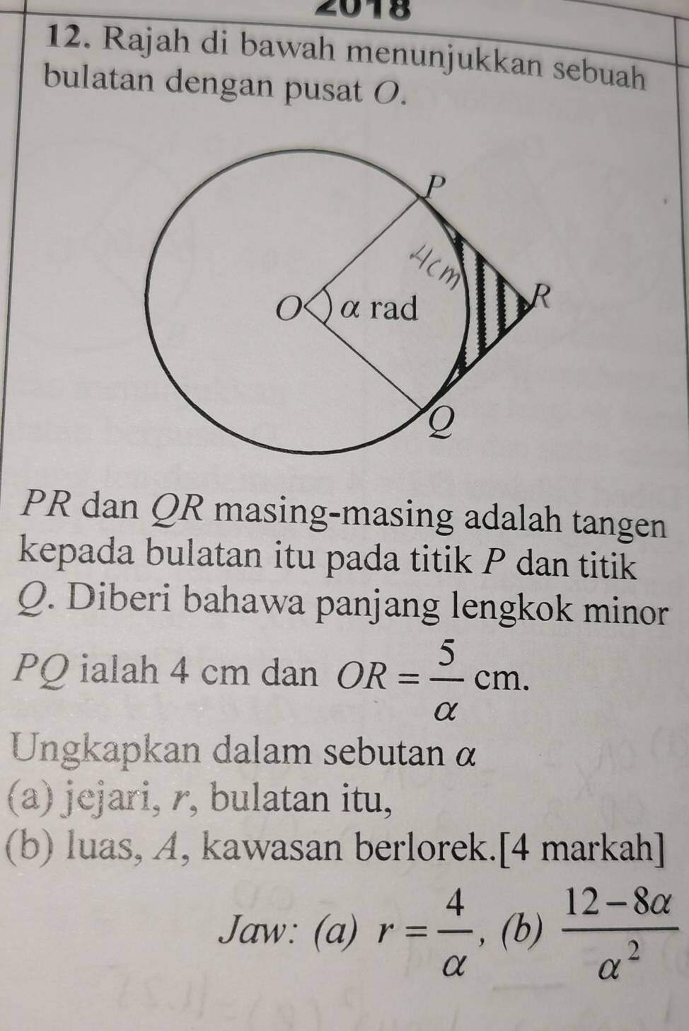 2018 
12. Rajah di bawah menunjukkan sebuah 
bulatan dengan pusat O.
PR dan QR masing-masing adalah tangen 
kepada bulatan itu pada titik P dan titik
Q. Diberi bahawa panjang lengkok minor
PQ ialah 4 cm dan OR= 5/alpha  cm. 
Ungkapkan dalam sebutan α
(a) jejari, r, bulatan itu, 
(b) luas, A, kawasan berlorek.[4 markah] 
Jaw: (a) r= 4/alpha   , (b)  (12-8alpha )/alpha^2 