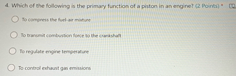 Which of the following is the primary function of a piston in an engine? (2 Points) *
To compress the fuel-air mixture
To transmit combustion force to the crankshaft
To regulate engine temperature
To control exhaust gas emissions