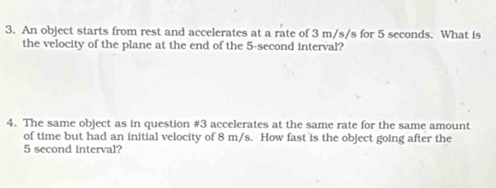 An object starts from rest and accelerates at a rate of 3 m/s/s for 5 seconds. What is 
the velocity of the plane at the end of the 5-second interval? 
4. The same object as in question #3 accelerates at the same rate for the same amount 
of time but had an initial velocity of 8 m/s. How fast is the object going after the
5 second interval?