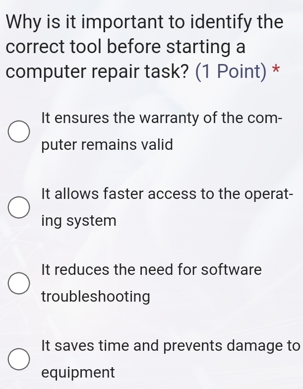 Why is it important to identify the
correct tool before starting a
computer repair task? (1 Point) *
It ensures the warranty of the com-
puter remains valid
It allows faster access to the operat-
ing system
It reduces the need for software
troubleshooting
It saves time and prevents damage to
equipment