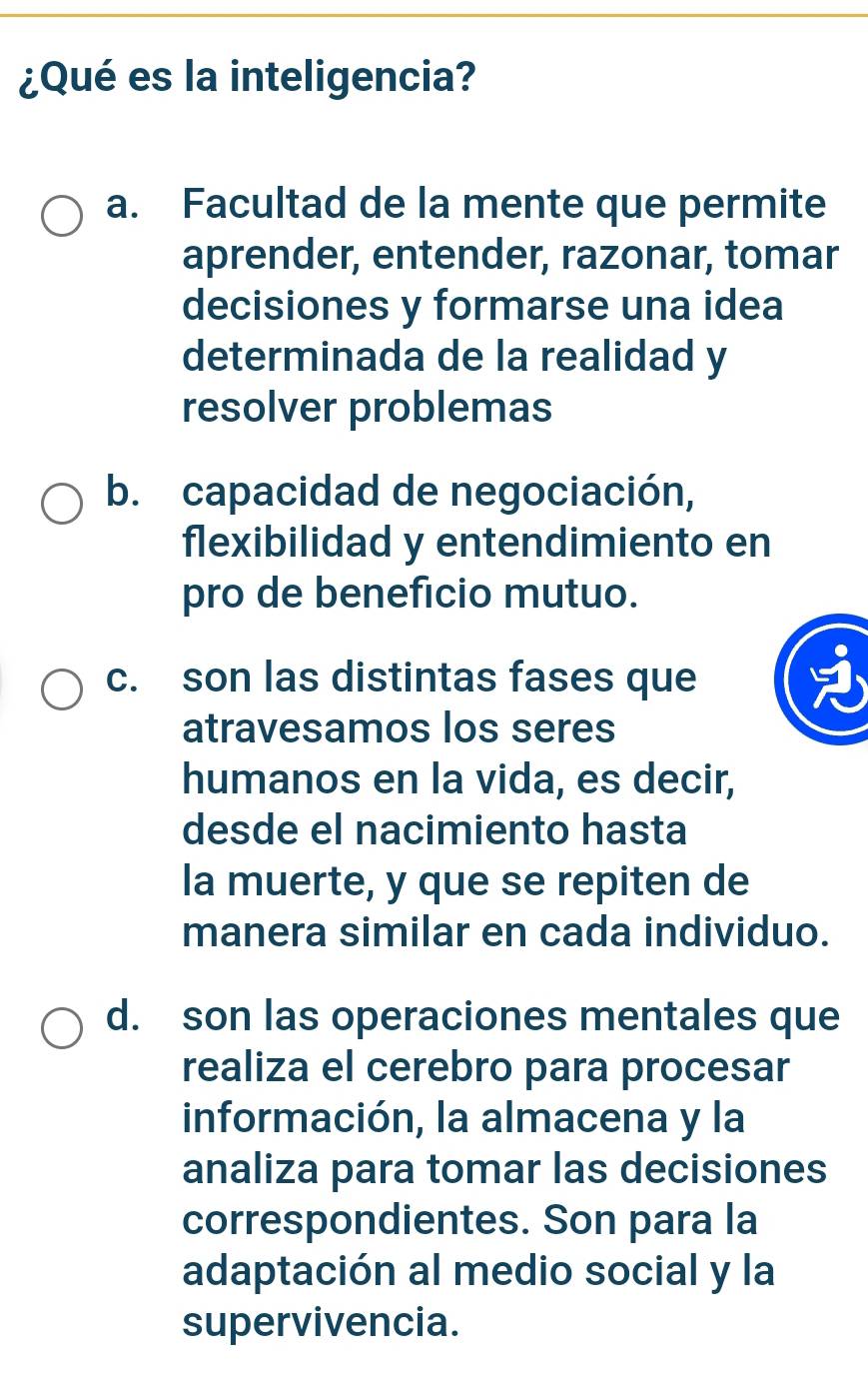 ¿Qué es la inteligencia?
a. Facultad de la mente que permite
aprender, entender, razonar, tomar
decisiones y formarse una idea
determinada de la realidad y
resolver problemas
b. capacidad de negociación,
flexibilidad y entendimiento en
pro de beneficio mutuo.
c. son las distintas fases que
atravesamos los seres
humanos en la vida, es decir,
desde el nacimiento hasta
la muerte, y que se repiten de
manera similar en cada individuo.
d. son las operaciones mentales que
realiza el cerebro para procesar
información, la almacena y la
analiza para tomar las decisiones
correspondientes. Son para la
adaptación al medio social y la
supervivencia.