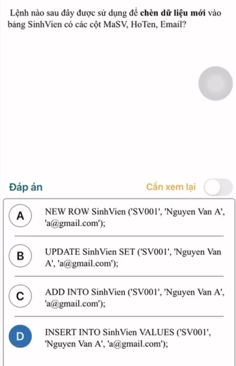 Lệnh nào sau đây được sử dụng đề chèn dữ liệu mới vào
bảng SinhVien có các cột MaSV, HoTen, Email?
Đáp án Cần xem lại
A NEW ROW SinhVien ('SV001', 'Nguyen Van A',
'a@gmail.com');
B UPDATE SinhVien SET ('SV001', 'Nguyen Van
A', 'a@gmail.com');
C ADD INTO SinhVien (' SV001 ', 'Nguyen Van A',
'a@gmail.com');
D INSERT INTO SinhVien VALUES (' SV001 ',
'Nguyen Van A', 'a@gmail.com');