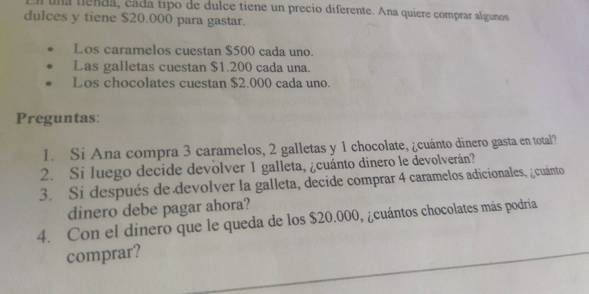 al una lienda, cada tipo de dulce tiene un precio diferente. Ana quiere comprar algunos 
dulces y tiene $20.000 para gastar. 
Los caramelos cuestan $500 cada uno. 
Las galletas cuestan $1.200 cada una. 
Los chocolates cuestan $2.000 cada uno. 
Preguntas: 
1. Si Ana compra 3 caramelos, 2 galletas y 1 chocolate, ¿cuánto dinero gasta en total? 
2. Si luego decide devolver 1 galleta, ¿cuánto dinero le devolverán? 
3. Si después de devolver la galleta, decide comprar 4 caramelos adicionales, ¿cuánto 
dinero debe pagar ahora? 
4. Con el dinero que le queda de los $20.000, ¿cuántos chocolates más podría 
comprar?