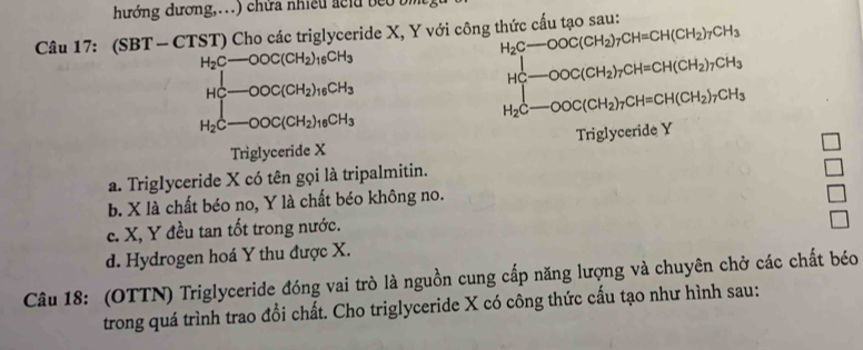 hướng dương,. . ) chữa nhiều a c lu b b .
Câu 1 1: (SBT-CTST ) Cho các triglyceride X, Y với công thức cấu tạo sau:
H_2C-OOC(CH_2)_7CH=CH(CH_2)_7CH_3
H_2C-OOC(CH_2)_16CH_3
HC-OOC(CH_2)_7CH=CH(CH_2)_7CH_3
HC-OOC(CH_2)_16CH_3
H_2C-OOC(CH_2)_7CH=CH(CH_2)_7CH_3
H_2C-OOC(CH_2)_16CH_3
Triglyceride X Triglyceride Y
a. Triglyceride X có tên gọi là tripalmitin.
b. X là chất béo no, Y là chất béo không no.
c. X, Y đều tan tốt trong nước.
d. Hydrogen hoá Y thu được X.
Câu 18: (OTTN) Triglyceride đóng vai trò là nguồn cung cấp năng lượng và chuyên chở các chất béo
trong quá trình trao đổi chất. Cho triglyceride X có công thức cấu tạo như hình sau: