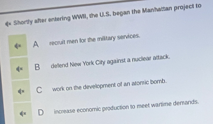 Shortly after entering WWII, the U.S. began the Manhattan project to
N A recruit men for the military services.
B defend New York City against a nuclear attack.
C work on the development of an atomic bomb.
D increase economic production to meet wartime demands.