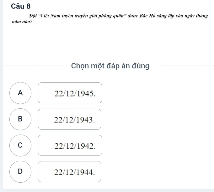 Đội “Việt Nam tuyên truyền giải phóng quân” được Bác Hồ sáng lập vào ngày tháng
năm nào?
Chọn một đáp án đúng
A 22/12/1945.
B 22/12/1943.
C 22/12/1942.
D 22/12/1944.