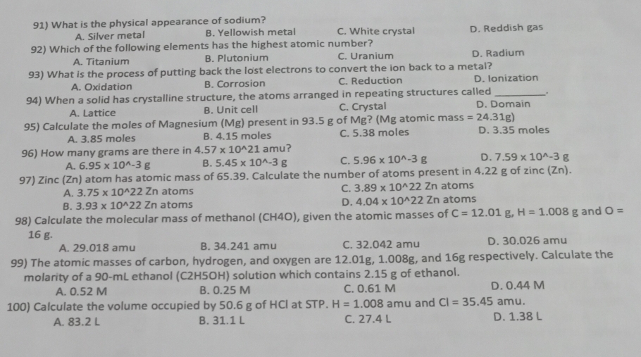 What is the physical appearance of sodium?
A. Silver metal B. Yellowish metal C. White crystal D. Reddish gas
92) Which of the following elements has the highest atomic number?
A. Titanium B. Plutonium C. Uranium D. Radium
93) What is the process of putting back the lost electrons to convert the ion back to a metal?
A. Oxidation B. Corrosion C. Reduction D. Ionization
94) When a solid has crystalline structure, the atoms arranged in repeating structures called _.
A. Lattice B. Unit cell C. Crystal D. Domain
95) Calculate the moles of Magnesium (Mg) present in 93.5 g of Mg? (Mg atomic mass =24.31g)
A. 3.85 moles B. 4.15 moles C. 5.38 moles D. 3.35 moles
96) How many grams are there in 4.57* 10^(wedge)21 amu?
A. 6.95* 10^(wedge)-3g B. 5.45* 10^(wedge)-3g C. 5.96* 10^(wedge)-3g D. 7.59* 10^(wedge)-3 g
97) Zinc (Zn) atom has atomic mass of 65.39. Calculate the number of atoms present in 4.22 g of zinc (Zn).
A. 3.75* 10^(wedge)22 Zn atoms
C. 3.89* 10^(wedge)22 Z n atoms
B. 3.93* 10^(wedge)22Z n atoms D. 4.04* 10^(wedge)22 Zn atoms
98) Calculate the molecular mass of methanol (CH4O), given the atomic masses of C=12.01 g, H=1.008g and O=
16 g.
A. 29.018 amu B. 34.241 amu C. 32.042 amu D. 30.026 amu
99) The atomic masses of carbon, hydrogen, and oxygen are 12.01g, 1.008g, and 16g respectively. Calculate the
molarity of a 90-mL ethanol (C2H5OH) solution which contains 2.15 g of ethanol.
A. 0.52 M B. 0.25 M C. 0.61 M D. 0.44 M
100) Calculate the volume occupied by 50.6 g of HCl at STP. H=1.008 amu and CI=35.45 amu.
A. 83.2 L B. 31.1 L C. 27.4 L D. 1.38 L