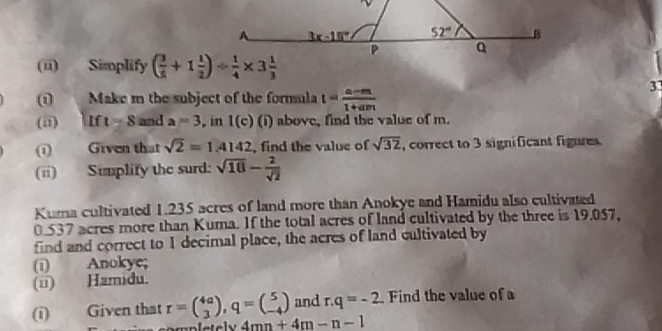 (üi) Simplify 
ωi     Make m the subject of the formula t= (a-m)/1+am 
33
(i1) t=8 and a=3. in 1(c) (i) above, find the value of m.
(1) Given that sqrt(2)=1.4142 , find the value of sqrt(32) , correct to 3 significant figures.
(ii) Simplify the surd: sqrt(10)- 2/sqrt(2) 
Kuma cultivated 1.235 acres of land more than Anokye and Hamidu also cultivated
0.537 acres more than Kuma. If the total acres of land cultivated by the three is 19.057,
find and correct to I decimal place, the acres of land cultivated by
(i) Anokye;
(ü) Hamidu.
and r.q=-2
(ī) Given that r=beginpmatrix 4a 3endpmatrix ,q=beginpmatrix 5 -4endpmatrix 4mn+4m-n-1 Find the value of